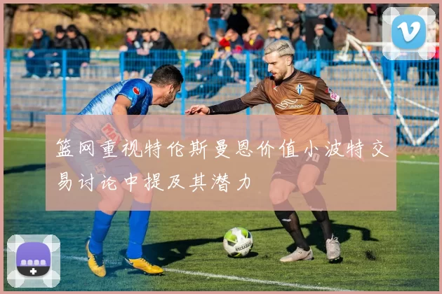篮网重视特伦斯曼恩价值小波特交易讨论中提及其潜力