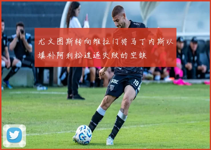 尤文图斯转向维拉门将马丁内斯以填补阿利松追逐失败的空缺