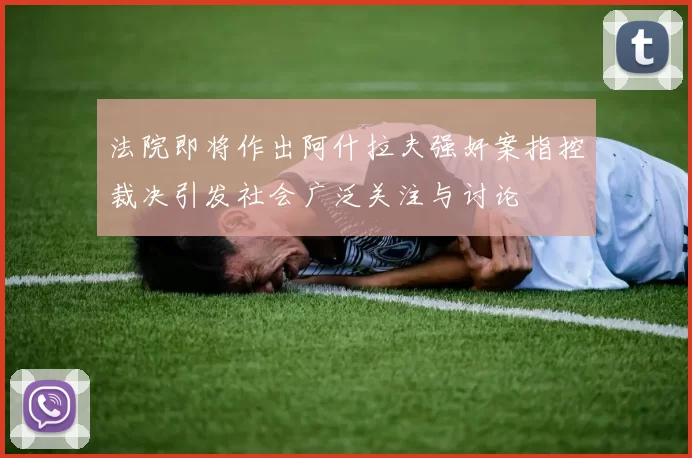 法院即将作出阿什拉夫强奸案指控裁决引发社会广泛关注与讨论