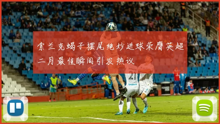 索兰克蝎子摆尾绝妙进球荣膺英超二月最佳瞬间引发热议