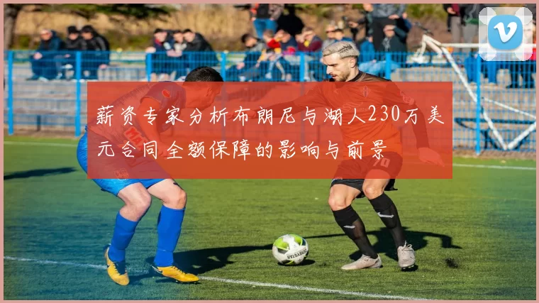 薪资专家分析布朗尼与湖人230万美元合同全额保障的影响与前景