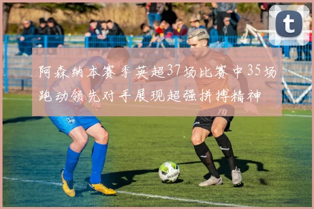 阿森纳本赛季英超37场比赛中35场跑动领先对手展现超强拼搏精神