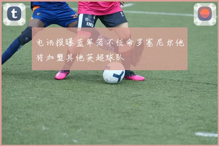 电讯报曝蓝军若不任命罗塞尼尔他将加盟其他英超球队