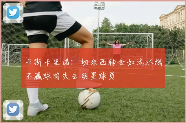 卡斯卡里诺：切尔西转会如流水线不赢球将失去明星球员
