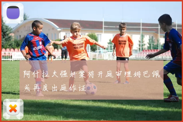 阿什拉夫强奸案将开庭审理姆巴佩或再度出庭作证