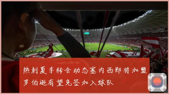 热刺夏季转会动态塞内西即将加盟罗伯逊有望免签加入球队