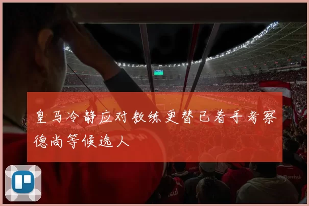 皇马冷静应对教练更替已着手考察德尚等候选人