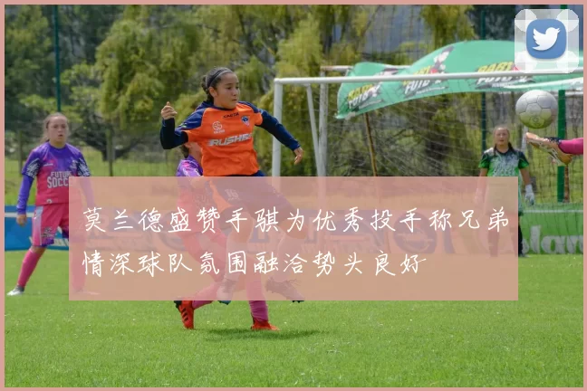 莫兰德盛赞手骐为优秀投手称兄弟情深球队氛围融洽势头良好