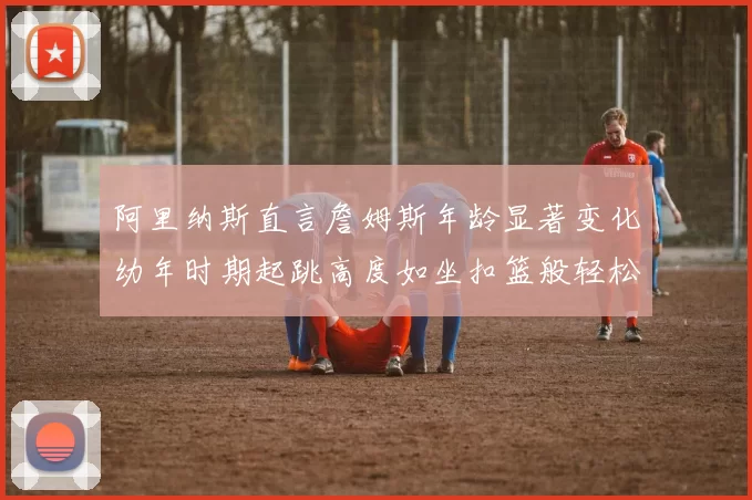 阿里纳斯直言詹姆斯年龄显著变化幼年时期起跳高度如坐扣篮般轻松
