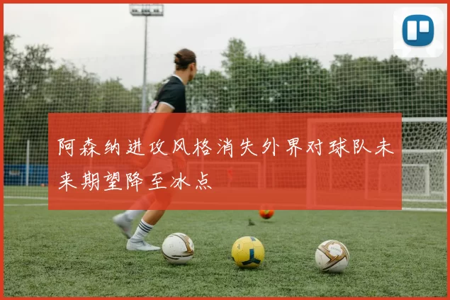 阿森纳进攻风格消失外界对球队未来期望降至冰点