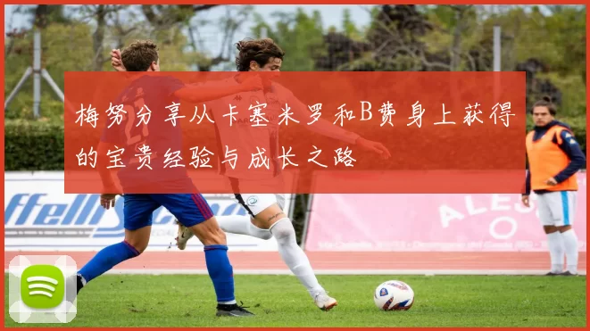 梅努分享从卡塞米罗和B费身上获得的宝贵经验与成长之路