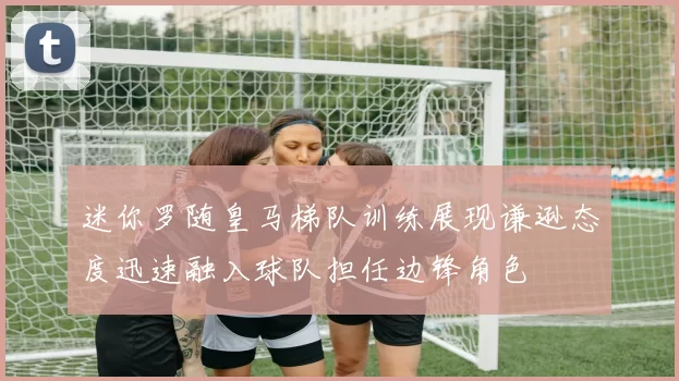 迷你罗随皇马梯队训练展现谦逊态度迅速融入球队担任边锋角色