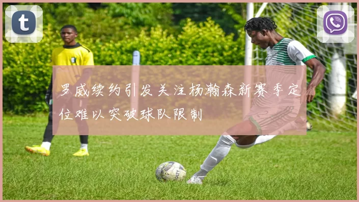 罗威续约引发关注杨瀚森新赛季定位难以突破球队限制