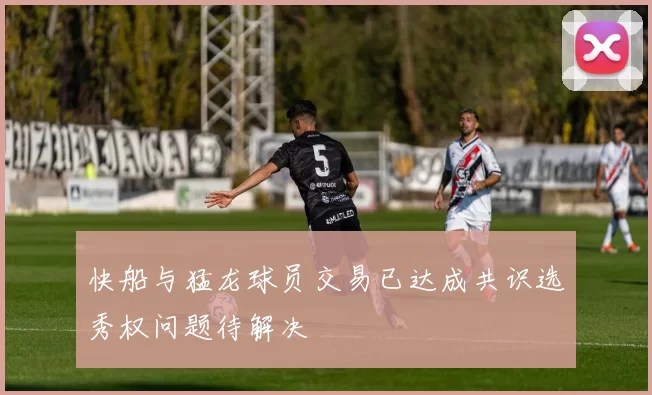 快船与猛龙球员交易已达成共识选秀权问题待解决