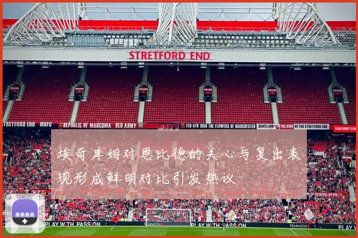 埃奇库姆对恩比德的关心与复出表现形成鲜明对比引发热议