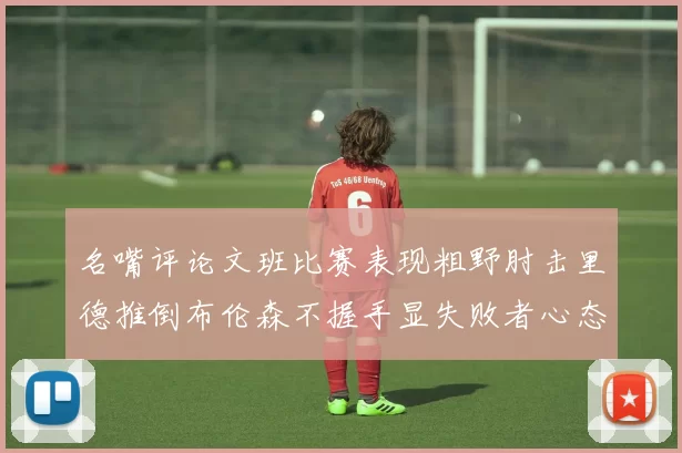 名嘴评论文班比赛表现粗野肘击里德推倒布伦森不握手显失败者心态