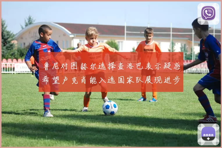 鲁尼对图赫尔选择查洛巴表示疑惑希望卢克肖能入选国家队展现进步
