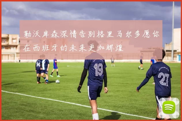 勒沃库森深情告别格里马尔多愿你在西班牙的未来更加辉煌