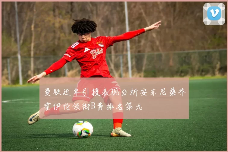 曼联近年引援表现分析安东尼桑乔霍伊伦领衔B费排名第九