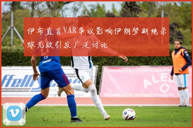 伊布直言VAR争议影响伊朗梦断绝杀球无效引发广泛讨论