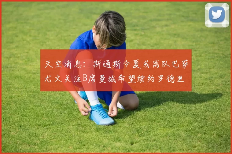 天空消息：斯通斯今夏或离队巴萨尤文关注B席曼城希望续约罗德里