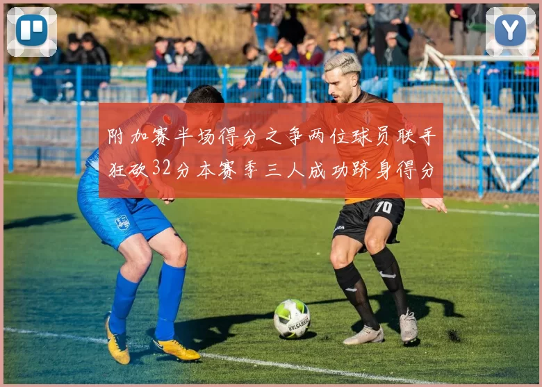 附加赛半场得分之争两位球员联手狂砍32分本赛季三人成功跻身得分榜前20