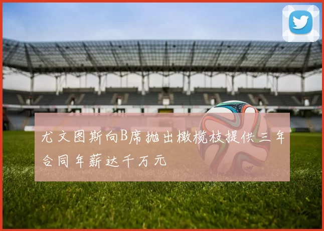 尤文图斯向B席抛出橄榄枝提供三年合同年薪达千万元
