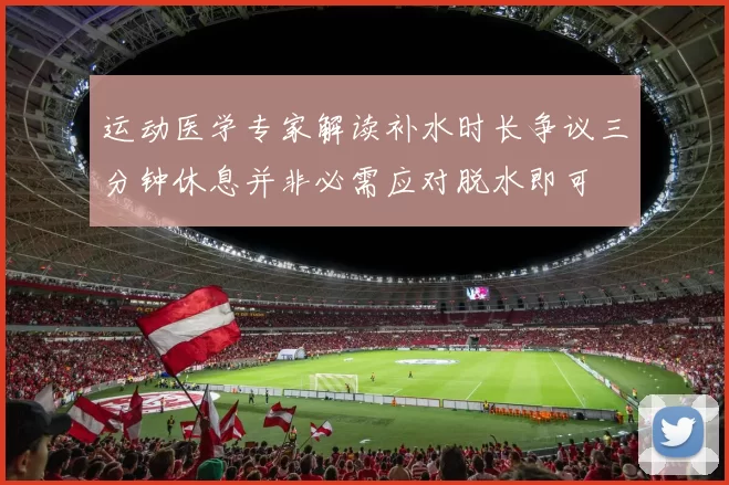 运动医学专家解读补水时长争议三分钟休息并非必需应对脱水即可