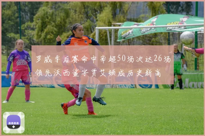 罗威季后赛命中率超50场次达26场领先沃西鲨字贾艾顿成历史新高
