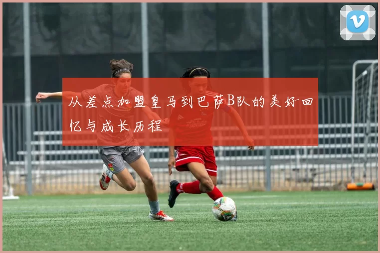 从差点加盟皇马到巴萨B队的美好回忆与成长历程