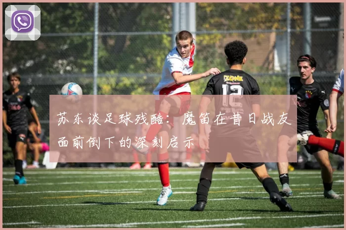 苏东谈足球残酷：魔笛在昔日战友面前倒下的深刻启示