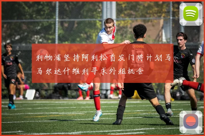 利物浦坚持阿利松首发门将计划马马尔达什维利寻求外租机会