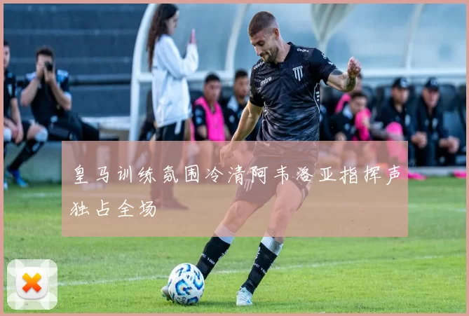皇马训练氛围冷清阿韦洛亚指挥声独占全场