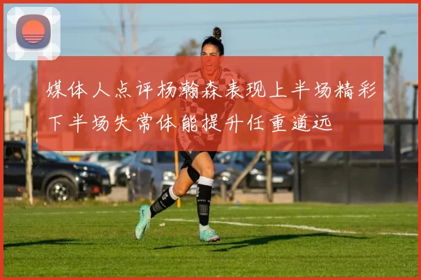 媒体人点评杨瀚森表现上半场精彩下半场失常体能提升任重道远